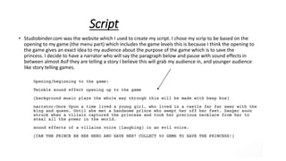 Script
• Studiobinder.com was the website which I used to create my script. I chose my scrip to be based on the
opening to my game (the menu part) which includes the game levels this is because I think the opening to
the game gives an exact idea to my audience about the purpose of the game which is to save the
princess. I decide to have a narrator who will say the paragraph below and pause with sound effects in
between almost Asif they are telling a story I believe this will grab my audience in, and younger audience
like story telling games.
 