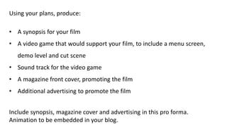 Using your plans, produce:
• A synopsis for your film
• A video game that would support your film, to include a menu screen,
demo level and cut scene
• Sound track for the video game
• A magazine front cover, promoting the film
• Additional advertising to promote the film
Include synopsis, magazine cover and advertising in this pro forma.
Animation to be embedded in your blog.
 