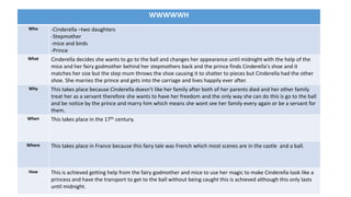 WWWWWH
Who -Cinderella –two daughters
-Stepmother
-mice and birds
-Prince
What Cinderella decides she wants to go to the ball and changes her appearance until midnight with the help of the
mice and her fairy godmother behind her stepmothers back and the prince finds Cinderella's shoe and it
matches her size but the step mum throws the shoe causing it to shatter to pieces but Cinderella had the other
shoe. She marries the prince and gets into the carriage and lives happily ever after.
Why This takes place because Cinderella doesn't like her family after both of her parents died and her other family
treat her as a servant therefore she wants to have her freedom and the only way she can do this is go to the ball
and be notice by the prince and marry him which means she wont see her family every again or be a servant for
them.
When This takes place in the 17th century.
Where This takes place in France because this fairy tale was French which most scenes are in the castle and a ball.
How This is achieved getting help from the fairy godmother and mice to use her magic to make Cinderella look like a
princess and have the transport to get to the ball without being caught this is achieved although this only lasts
until midnight.
 