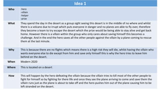 Idea 1
Who -hero
-villain
-helper
-prize
What They spend the day in the desert as a group sight seeing this desert is in the middle of no where and whilst
there is a volcano due to irrupt which puts everyone in danger and no planes are able to fly over, therefore
they become a team to try escape the desert which the prize would be being able to stay alive and get back
home. However there is a villain within the group who only cares about saving himself this becomes a
challenge. And in the end the hero saves all the other people against the villain by a plane coming to rescue
them at the last minute.
Why This is because there are no flights which means there is a high risk they will die, whilst having the villain who
wants everyone else to die except from him and save only himself this is why the hero tries to leave him
behind on the desert.
When Modern 2020
Where This is located on a desert
How This will happen by the hero defeating the villain because the villain tries to kill most of the other people to
fight for himself so by fighting for there life and once they see the plane arriving to come and save them the
villain runs just as the plane is about to take off and the hero pushes him out of the plane causing him to be
left stranded on the desert.
 