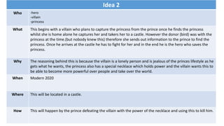 Idea 2
Who -hero
-villain
-princess
What This begins with a villain who plans to capture the princess from the prince once he finds the princess
whilst she is home alone he captures her and takers her to a castle. However the donor (bird) was with the
princess at the time.(but nobody knew this) therefore she sends out information to the prince to find the
princess. Once he arrives at the castle he has to fight for her and in the end he is the hero who saves the
princess.
Why The reasoning behind this is because the villain is a lonely person and is jealous of the princes lifestyle as he
gets what he wants, the princess also has a special necklace which holds power and the villain wants this to
be able to become more powerful over people and take over the world.
When Modern 2020
Where This will be located in a castle.
How This will happen by the prince defeating the villain with the power of the necklace and using this to kill him.
 
