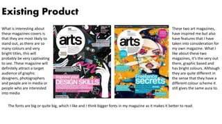 Existing Product
These two art magazines,
have inspired me but also
have features that I have
taken into consideration for
my own magazine. What I
like about these two
magazines, it’s the very out
there, graphic based and
has bright colours. Although
they are quite different in
the sense that they have a
different colour scheme it
still gives the same aura to.
What is interesting about
these magazines covers is
that they are most likely to
stand out, as there are so
many colours and very
bright titles, this will
probably be very captivating
to see. These magazine will
definitely attract a target
audience of graphic
designers, photographers
and people are in media or
people who are interested
into media
The fonts are big or quite big, which I like and I think bigger fonts in my magazine as it makes it better to read.
 