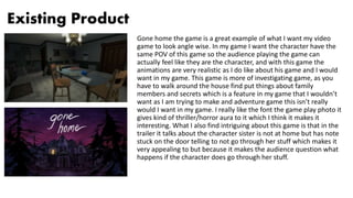 Existing Product
Gone home the game is a great example of what I want my video
game to look angle wise. In my game I want the character have the
same POV of this game so the audience playing the game can
actually feel like they are the character, and with this game the
animations are very realistic as I do like about his game and I would
want in my game. This game is more of investigating game, as you
have to walk around the house find put things about family
members and secrets which is a feature in my game that I wouldn’t
want as I am trying to make and adventure game this isn’t really
would I want in my game. I really like the font the game play photo it
gives kind of thriller/horror aura to it which I think it makes it
interesting. What I also find intriguing about this game is that in the
trailer it talks about the character sister is not at home but has note
stuck on the door telling to not go through her stuff which makes it
very appealing to but because it makes the audience question what
happens if the character does go through her stuff.
 