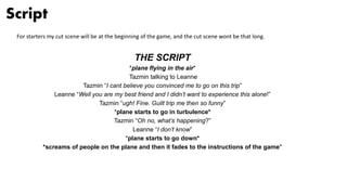 Script
For starters my cut scene will be at the beginning of the game, and the cut scene wont be that long.
THE SCRIPT
*plane flying in the air*
Tazmin talking to Leanne
Tazmin “I cant believe you convinced me to go on this trip”
Leanne “Well you are my best friend and I didn’t want to experience this alone!”
Tazmin “ugh! Fine. Guilt trip me then so funny”
*plane starts to go in turbulence*
Tazmin “Oh no, what’s happening?”
Leanne “I don’t know”
*plane starts to go down*
*screams of people on the plane and then it fades to the instructions of the game*
 