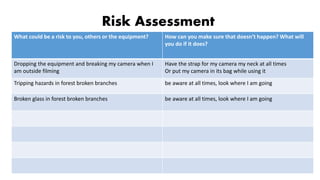 Risk Assessment
What could be a risk to you, others or the equipment? How can you make sure that doesn’t happen? What will
you do if it does?
Dropping the equipment and breaking my camera when I
am outside filming
Have the strap for my camera my neck at all times
Or put my camera in its bag while using it
Tripping hazards in forest broken branches be aware at all times, look where I am going
Broken glass in forest broken branches be aware at all times, look where I am going
 