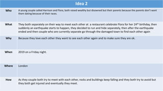 Idea 2
Who A young couple called Harrison and Flora, both raised wealthy but disowned but their parents because the parents don’t want
them dating because of their races.
What They both separately on their way to meet each other at a restaurant celebrate Flora for her 24th birthday, then
suddenly an earthquake starts to happen, they decided to run and hide separately, then after the earthquake
ended and then couple who are currently separate go through the damaged town to find each other again
Why Because they love each other they want to see each other again and to make sure they are ok.
When 2019 on a Friday night.
Where London
How As they couple both try to meet with each other, rocks and buildings keep falling and they both try to avoid but
they both get injured and eventually they meet.
 