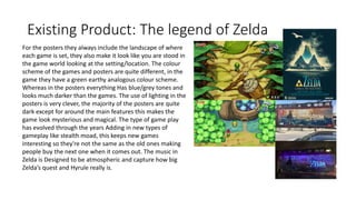 Existing Product: The legend of Zelda
For the posters they always include the landscape of where
each game is set, they also make it look like you are stood in
the game world looking at the setting/location. The colour
scheme of the games and posters are quite different, in the
game they have a green earthy analogous colour scheme.
Whereas in the posters everything Has blue/grey tones and
looks much darker than the games. The use of lighting in the
posters is very clever, the majority of the posters are quite
dark except for around the main features this makes the
game look mysterious and magical. The type of game play
has evolved through the years Adding in new types of
gameplay like stealth moad, this keeps new games
interesting so they're not the same as the old ones making
people buy the next one when it comes out. The music in
Zelda is Designed to be atmospheric and capture how big
Zelda’s quest and Hyrule really is.
 