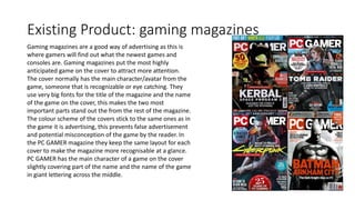 Existing Product: gaming magazines
Gaming magazines are a good way of advertising as this is
where gamers will find out what the newest games and
consoles are. Gaming magazines put the most highly
anticipated game on the cover to attract more attention.
The cover normally has the main character/avatar from the
game, someone that is recognizable or eye catching. They
use very big fonts for the title of the magazine and the name
of the game on the cover, this makes the two most
important parts stand out the from the rest of the magazine.
The colour scheme of the covers stick to the same ones as in
the game it is advertising, this prevents false advertisement
and potential misconception of the game by the reader. In
the PC GAMER magazine they keep the same layout for each
cover to make the magazine more recognisable at a glance.
PC GAMER has the main character of a game on the cover
slightly covering part of the name and the name of the game
in giant lettering across the middle.
 