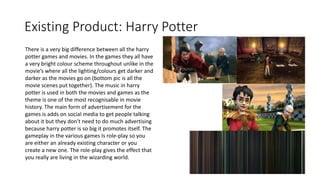 Existing Product: Harry Potter
There is a very big difference between all the harry
potter games and movies. In the games they all have
a very bright colour scheme throughout unlike in the
movie’s where all the lighting/colours get darker and
darker as the movies go on (bottom pic is all the
movie scenes put together). The music in harry
potter is used in both the movies and games as the
theme is one of the most recognisable in movie
history. The main form of advertisement for the
games is adds on social media to get people talking
about it but they don’t need to do much advertising
because harry potter is so big it promotes itself. The
gameplay in the various games Is role-play so you
are either an already existing character or you
create a new one. The role-play gives the effect that
you really are living in the wizarding world.
 