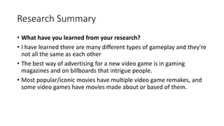 Research Summary
• What have you learned from your research?
• I have learned there are many different types of gameplay and they're
not all the same as each other
• The best way of advertising for a new video game is in gaming
magazines and on billboards that intrigue people.
• Most popular/iconic movies have multiple video game remakes, and
some video games have movies made about or based of them.
 