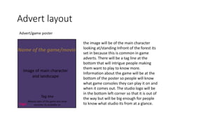 Advert layout
the image will be of the main character
looking at/standing Infront of the forest its
set in because this is common in game
adverts. There will be a tag line at the
bottom that will intrigue people making
them want to play to know more.
Information about the game will be at the
bottom of the poster so people will know
what game consoles they can play it on and
when it comes out. The studio logo will be
in the bottom left corner so that it is out of
the way but will be big enough for people
to know what studio its from at a glance.
 