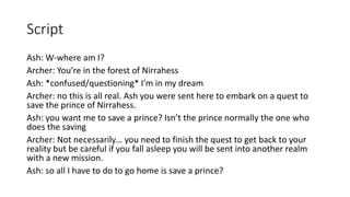 Script
Ash: W-where am I?
Archer: You’re in the forest of Nirrahess
Ash: *confused/questioning* I’m in my dream
Archer: no this is all real. Ash you were sent here to embark on a quest to
save the prince of Nirrahess.
Ash: you want me to save a prince? Isn’t the prince normally the one who
does the saving
Archer: Not necessarily… you need to finish the quest to get back to your
reality but be careful if you fall asleep you will be sent into another realm
with a new mission.
Ash: so all I have to do to go home is save a prince?
 