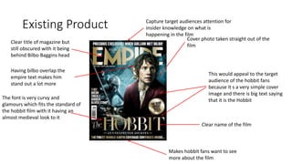 Existing Product
Clear title of magazine but
still obscured with it being
behind Bilbo Baggins head
Cover photo taken straight out of the
film
Clear name of the film
The font is very curvy and
glamours which fits the standard of
the hobbit film with it having an
almost medieval look to it
This would appeal to the target
audience of the hobbit fans
because it s a very simple cover
image and there is big text saying
that it is the Hobbit
Makes hobbit fans want to see
more about the film
Having bilbo overlap the
empire text makes him
stand out a lot more
Capture target audiences attention for
insider knowledge on what is
happening in the film
 