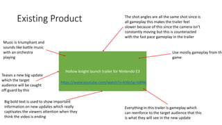 Existing Product
Hollow knight launch trailer for Nintendo E3
https://www.youtube.com/watch?v=kWo5g-tsBNk
Use mostly gameplay from the
game
Music is triumphant and
sounds like battle music
with an orchestra
playing
Teases a new big update
which the target
audience will be caught
off guard by this
Everything in this trailer is gameplay which
can reenforce to the target audience that this
is what they will see in the new update
The shot angles are all the same shot since is
all gameplay this makes the trailer feel
slower because of this since the camera isn’t
constantly moving but this is counteracted
with the fast pace gameplay in the trailer
Big bold text is used to show important
information on new updates which really
captivates the viewers attention when they
think the video is ending
 