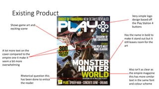 Existing Product
Shows game art and
exciting scene
Has the name in bold to
make it stand out but it
still leaves room for the
art
Also isn’t as clear as
the empire magazine
this has more similar
text in the same font
and colour scheme
Very simple logo
design based off
the Play Station 4
buttons
Rhetorical question this
has been done to entice
the reader
A lot more text on the
cover compared to the
empire one it make it
seem a bit more
overwhelming
 