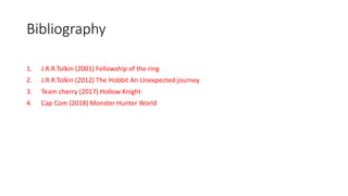 Bibliography
1. J.R.R.Tolkin (2001) Fellowship of the ring
2. J.R.R.Tolkin (2012) The Hobbit An Unexpected journey
3. Team cherry (2017) Hollow Knight
4. Cap Com (2018) Monster Hunter World
 