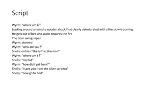 Script
Wyrm: “where am I?”
Looking around an empty wooden shack that clearly deteriorated with a fire slowly burning.
He gets out of bed and walks towards the fire
The door swings open
Wyrm: stunned
Wyrm: “who are you?”
Shelly: entries “Shelly the Sharman”
Wyrm: “where am I ?”
Shelly: “my hut”
Wyrm: “how did I get here?”
Shelly: “I save you from the silver serpent”
Shelly: “now go to bed”
 