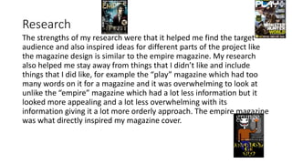 Research
The strengths of my research were that it helped me find the target
audience and also inspired ideas for different parts of the project like
the magazine design is similar to the empire magazine. My research
also helped me stay away from things that I didn’t like and include
things that I did like, for example the “play” magazine which had too
many words on it for a magazine and it was overwhelming to look at
unlike the “empire” magazine which had a lot less information but it
looked more appealing and a lot less overwhelming with its
information giving it a lot more orderly approach. The empire magazine
was what directly inspired my magazine cover.
 