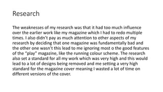 Research
The weaknesses of my research was that it had too much influence
over the earlier work like my magazine which I had to redo multiple
times. I also didn’t pay as much attention to other aspects of my
research by deciding that one magazine was fundamentally bad and
the other one wasn’t this lead to me ignoring most o the good features
of the “play” magazine, like the running colour scheme. The research
also set a standard for all my work which was very high and this would
lead to a lot of designs being removed and me setting a very high
standard for the magazine cover meaning I wasted a lot of time on
different versions of the cover.
 