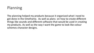 Planning
The planning helped my products because it organised what I need to
get done in the timeframe. As well as plans on how to create different
things like sounds and different software that would be used in creating
my products. As well as the way I want the game to look like colour
schemes character designs.
 