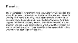 Planning
The weaknesses of my planning were they were very unorganised and
some things were not planned for like the lockdown where I would be
working from home but luckily I have adobe creative cloud so I had
access to photoshop and premier pro. But I didn’t prepare for this to
happen and if I didn’t already have it, I would have been left in a bad
situation and had to use other software which would have meant the
work that I had started at college would have been wasted since they
would have all been in photoshop files.
 