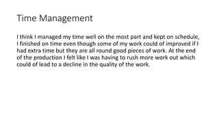 Time Management
I think I managed my time well on the most part and kept on schedule,
I finished on time even though some of my work could of improved if I
had extra time but they are all round good pieces of work. At the end
of the production I felt like I was having to rush more work out which
could of lead to a decline in the quality of the work.
 