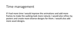 Time management
If I had more time I would improve the animations and add more
frames to make the walking look more natural, I would also refine my
posters and create more diverse designs for them. I would also add
more asset designs.
 