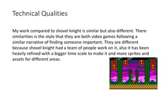 Technical Qualities
My work compared to shovel knight is similar but also different. There
similarities is the style that they are both video games following a
similar narrative of finding someone important. They are different
because shovel knight had a team of people work on it, also it has been
heavily refined with a bigger time scale to make it and more sprites and
assets for different areas.
 