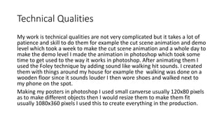 Technical Qualities
My work is technical qualities are not very complicated but it takes a lot of
patience and skill to do them for example the cut scene animation and demo
level which took a week to make the cut scene animation and a whole day to
make the demo level I made the animation in photoshop which took some
time to get used to the way it works in photoshop. After animating them I
used the Foley technique by adding sound like walking hit sounds. I created
them with things around my house for example the walking was done on a
wooden floor since it sounds louder I then wore shoes and walked next to
my phone on the spot.
Making my posters in photoshop I used small canverse usually 120x80 pixels
as to make different objects then I would resize them to make them fit
usually 1080x360 pixels I used this to create everything in the production.
 