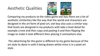 Aesthetic Qualities
Comparing my products to the video game owl boy there are a lot of
aesthetic similarities like the way that the world and characters are
designed in the art form of pixel art, owl boy also uses a similar way
that levels are designed in my products with take a level detail for
example a tree and then copy and pasting it and then flipping the
image to make it look different then placing it somewhere else.
The advertising for the game is different to my game because of the
art style its done in with it being drawn whilst mine is in a pixel art
style.
 
