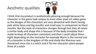 Aesthetic qualities
I think that my product is aesthetically pleasing enough because the
character in the game look unique to most other pixel art video game
as the designs of the characters are very abnormal with them having
pale white faces and big mouths and small eyes in comparison to there
mouths. But the style of characters changes through but they all retain
a similar body and shape this is because of the body template that I
made to keep all characters consistent and then I could adjust there
hight depending on the character for example Wyrm is the normal size
of a character in the kingdom of Xilo and shelly the Sharman was
shortened since she is a witch and it fits her character when people
think of a witch
 