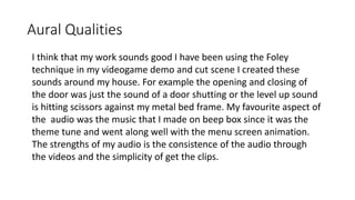 Aural Qualities
I think that my work sounds good I have been using the Foley
technique in my videogame demo and cut scene I created these
sounds around my house. For example the opening and closing of
the door was just the sound of a door shutting or the level up sound
is hitting scissors against my metal bed frame. My favourite aspect of
the audio was the music that I made on beep box since it was the
theme tune and went along well with the menu screen animation.
The strengths of my audio is the consistence of the audio through
the videos and the simplicity of get the clips.
 
