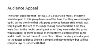 Audience Appeal
The target audience that I set was 14-18 years old males, the game
would appeal to this group because of the time that they were brought
up in. during the time that this group grew up fantasy style media was
very big with the lord of the rings coming out around the time they
were born to the hobbit coming out when they were older, the game
would appeal to them because of the fantasy's element of the game
and it could remind them of those films. I think the story would appeal
to the target audience since it is simple and easy to follow but still has
complex layer's underneath that.
 