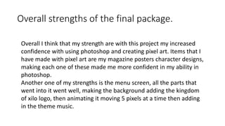Overall strengths of the final package.
Overall I think that my strength are with this project my increased
confidence with using photoshop and creating pixel art. Items that I
have made with pixel art are my magazine posters character designs,
making each one of these made me more confident in my ability in
photoshop.
Another one of my strengths is the menu screen, all the parts that
went into it went well, making the background adding the kingdom
of xilo logo, then animating it moving 5 pixels at a time then adding
in the theme music.
 