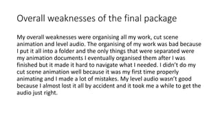 Overall weaknesses of the final package
My overall weaknesses were organising all my work, cut scene
animation and level audio. The organising of my work was bad because
I put it all into a folder and the only things that were separated were
my animation documents I eventually organised them after I was
finished but it made it hard to navigate what I needed. I didn’t do my
cut scene animation well because it was my first time properly
animating and I made a lot of mistakes. My level audio wasn’t good
because I almost lost it all by accident and it took me a while to get the
audio just right.
 