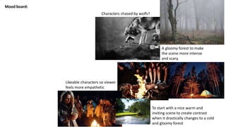 Mood board:
A gloomy forest to make
the scene more intense
and scary.
To start with a nice warm and
inviting scene to create contrast
when it drastically changes to a cold
and gloomy forest
Characters chased by wolfs?
Likeable characters so viewer
feels more empathetic
 