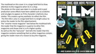 The masthead on this cover is in a large bold font to draw
attention to the magazine when its in a shop.
The photo on the cover was taken in a studio and in post
production some effects have been added such as scratches
and smudges to appear as if the character is behind a bus
shelter. This creates a grimy aesthetic to reflect the film.
The film title is also in a large bold font in a bright colour to
entice the reader to the film advertisement.
The “smarter movie magazine” text below the masthead tells
the reader that the magazine is superior to other film
magazines and shows that is is of a higher quality.
As well as this the “exclusive” text tells the reader that this
magazine contains something that no other magazines contain,
giving the reader more of a reason to buy the magazine.
 