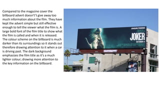 Compared to the magazine cover the
billboard advert doesn't’t give away too
much information about the film. They have
kept the advert simple but still effective
enough to tell the viewer what the film is. A
large bold font of the film title to show what
the film is called and when it is released.
The colour scheme on the billboard is much
darker than its surroundings so it stands out
therefore drawing attention to it when a car
is driving past. The dark background
emphasizes the film title as it’s a much
lighter colour; drawing more attention to
the key information on the billboard.
 