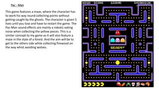 Pac - Man
This game features a maze, where the character has
to work his way round collecting points without
getting caught by the ghosts. The character is given 5
lives until you lose and have to restart the game. The
Pac-Man sound effects are mainly a robotic eating
noise when collecting the yellow pieces. This is a
similar concept to my game as it will also feature a
maze in the style of a forest. And the aim will be to
get to the others side while collecting firewood on
the way whist avoiding wolves.
 
