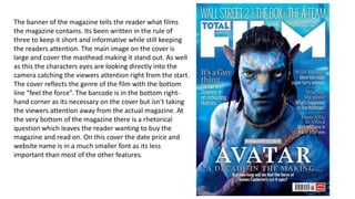 The banner of the magazine tells the reader what films
the magazine contains. Its been written in the rule of
three to keep it short and informative while still keeping
the readers attention. The main image on the cover is
large and cover the masthead making it stand out. As well
as this the characters eyes are looking directly into the
camera catching the viewers attention right from the start.
The cover reflects the genre of the film with the bottom
line “feel the force”. The barcode is in the bottom right-
hand corner as its necessary on the cover but isn't taking
the viewers attention away from the actual magazine. At
the very bottom of the magazine there is a rhetorical
question which leaves the reader wanting to buy the
magazine and read on. On this cover the date price and
website name is in a much smaller font as its less
important than most of the other features.
 
