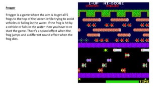 Frogger
Frogger is a game where the aim is to get all 5
frogs to the top of the screen while trying to avoid
vehicles or falling in the water. If the frog is hit by
a vehicle or falls in the water then you have to re
start the game. There’s a sound effect when the
frog jumps and a different sound effect when the
frog dies.
 