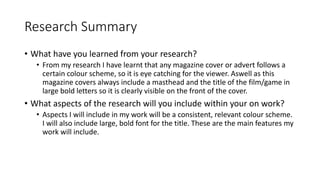 Research Summary
• What have you learned from your research?
• From my research I have learnt that any magazine cover or advert follows a
certain colour scheme, so it is eye catching for the viewer. Aswell as this
magazine covers always include a masthead and the title of the film/game in
large bold letters so it is clearly visible on the front of the cover.
• What aspects of the research will you include within your on work?
• Aspects I will include in my work will be a consistent, relevant colour scheme.
I will also include large, bold font for the title. These are the main features my
work will include.
 