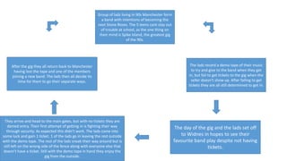 Group of lads living in 90s Manchester form
a band with intentions of becoming the
next Stone Roses. The 5 teens cant stay out
of trouble at school, as the one thing on
their mind is Spike Island, the greatest gig
of the 90s.
The lads record a demo tape of their music
to try and give to the band when they get
in, but fail to get tickets to the gig when the
seller doesn't show up. After failing to get
tickets they are all still determined to get in.
The day of the gig and the lads set off
to Widnes in hopes to see their
favourite band play despite not having
tickets.
They arrive and head to the main gates, but with no tickets they are
denied entry. Their first attempt of getting in is fighting their way
through security. As expected this didn’t work. The lads come into
some luck and gain 1 ticket. 1 of the lads go in leaving the rest outside
with the demo tape. The rest of the lads sneak their way around but is
still left on the wrong side of the fence along with everyone else that
doesn’t have a ticket. Still with the demo tape in hand they enjoy the
gig from the outside.
After the gig they all return back to Manchester
having lost the tape and one of the members
joining a new band. The lads then all decide its
time for them to go their separate ways.
 