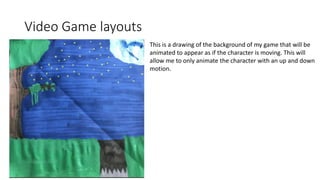 Video Game layouts
This is a drawing of the background of my game that will be
animated to appear as if the character is moving. This will
allow me to only animate the character with an up and down
motion.
 