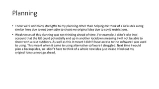 Planning
• There were not many strengths to my planning other than helping me think of a new idea along
similar lines due to not been able to shoot my original idea due to covid restrictions.
• Weaknesses of this planning was not thinking ahead of time. For example, I didn’t take into
account that the UK could potentially end up in another lockdown meaning I will not be able to
shoot with a cast outdoors. As well as this it meant I didn’t have access to the software I was used
to using. This meant when it came to using alternative software I struggled. Next time I would
plan a backup idea, so I didn’t have to think of a whole new idea just incase I find out my
original idea cannot go ahead.
 