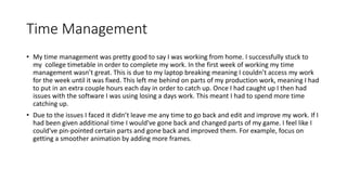 Time Management
• My time management was pretty good to say I was working from home. I successfully stuck to
my college timetable in order to complete my work. In the first week of working my time
management wasn’t great. This is due to my laptop breaking meaning I couldn’t access my work
for the week until it was fixed. This left me behind on parts of my production work, meaning I had
to put in an extra couple hours each day in order to catch up. Once I had caught up I then had
issues with the software I was using losing a days work. This meant I had to spend more time
catching up.
• Due to the issues I faced it didn’t leave me any time to go back and edit and improve my work. If I
had been given additional time I would've gone back and changed parts of my game. I feel like I
could've pin-pointed certain parts and gone back and improved them. For example, focus on
getting a smoother animation by adding more frames.
 