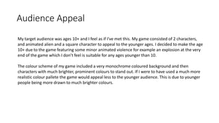 Audience Appeal
My target audience was ages 10+ and I feel as if I've met this. My game consisted of 2 characters,
and animated alien and a square character to appeal to the younger ages. I decided to make the age
10+ due to the game featuring some minor animated violence for example an explosion at the very
end of the game which I don’t feel is suitable for any ages younger than 10.
The colour scheme of my game included a very monochrome coloured background and then
characters with much brighter, prominent colours to stand out. If I were to have used a much more
realistic colour pallete the game would appeal less to the younger audience. This is due to younger
people being more drawn to much brighter colours.
 