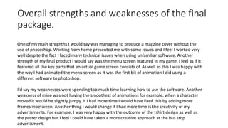 Overall strengths and weaknesses of the final
package.
One of my main stregnths I would say was managing to produce a magzine cover without the
use of photoshop. Working from home presented me with some issues and I feel I worked very
well despite the fact I faced many technical issues when using unfamiliar software. Another
strength of my final product I would say was the menu screen featured in my game, I feel as if it
featured all the key parts that an actual game screen consists of. As well as this I was happy with
the way I had animated the menu screen as it was the first bit of animation I did using a
different software to photoshop.
I'd say my weaknesses were spending too much time learning how to use the software. Another
weakness of mine was not having the smoothest of animations for example, when a character
moved it would be slightly jumpy. If I had more time I would have fixed this by adding more
frames inbetween. Another thing I would change if I had more time is the creativity of my
advertisments. For example, I was very happy with the outcome of the tshirt design as well as
the poster design but I feel I could have taken a more creative approach at the bus stop
advertisment.
 