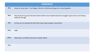 WWWWWH
Who Group of school lads – Tits, Dodge, Little Gaz, Penfold and Zippy all in a band together.
What They all want to go see The Stone Roses Perform live at Spike Island. But struggle to get in due to not having
tickets for the gig.
Why So they can try and give the band their demo tape and get a record deal.
When 1990
Where Manchester and Widnes (location of Spike Island)
How
 
