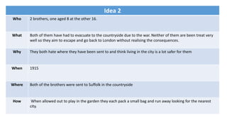 Idea 2
Who 2 brothers, one aged 8 at the other 16.
What Both of them have had to evacuate to the countryside due to the war. Neither of them are been treat very
well so they aim to escape and go back to London without realising the consequences.
Why They both hate where they have been sent to and think living in the city is a lot safer for them
When 1915
Where Both of the brothers were sent to Suffolk in the countryside
How When allowed out to play in the garden they each pack a small bag and run away looking for the nearest
city.
 